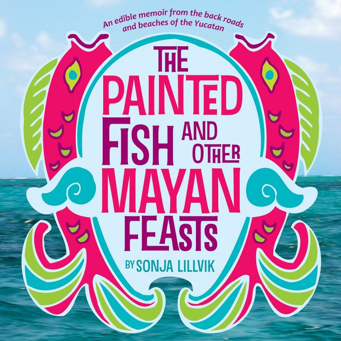 The Painted Fish and Other Mayan Feasts - An edible memoir from the back roads and beaches of the Yucatan